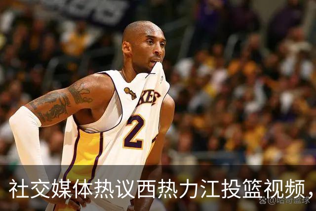 社交媒体热议西热力江投篮视频，引发CBA球迷热讨论